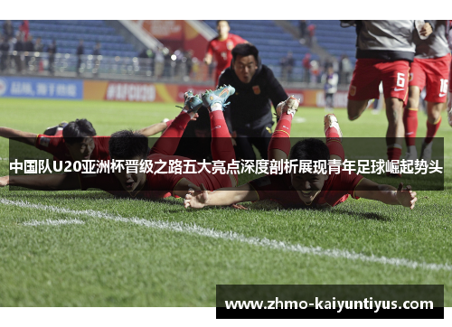 中国队U20亚洲杯晋级之路五大亮点深度剖析展现青年足球崛起势头