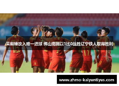 吴毅臻攻入唯一进球 佛山南狮以1比0战胜辽宁铁人取得胜利