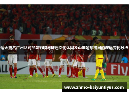 恒大更名广州队对品牌影响与球迷文化认同及中国足球格局的深远变化分析 恒大更名广州队对品牌影响与球迷文化认同及中国足球格局的深远变化分析