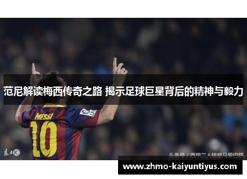范尼解读梅西传奇之路 揭示足球巨星背后的精神与毅力