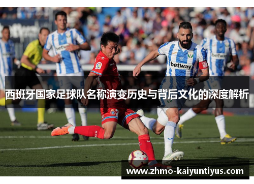 西班牙国家足球队名称演变历史与背后文化的深度解析 西班牙国家足球队名称演变历史与背后文化的深度解析