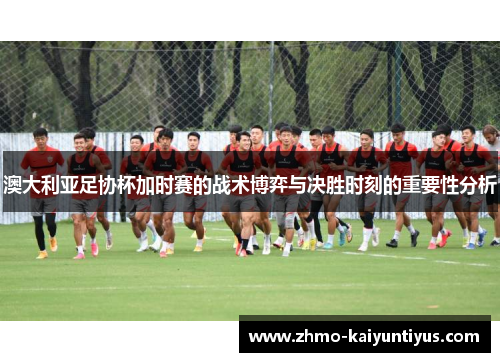 澳大利亚足协杯加时赛的战术博弈与决胜时刻的重要性分析 澳大利亚足协杯加时赛的战术博弈与决胜时刻的重要性分析