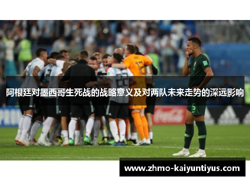 阿根廷对墨西哥生死战的战略意义及对两队未来走势的深远影响