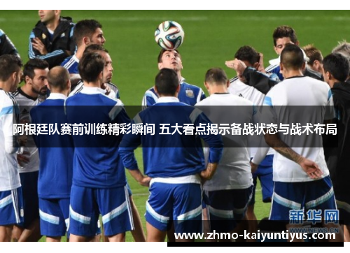 阿根廷队赛前训练精彩瞬间 五大看点揭示备战状态与战术布局