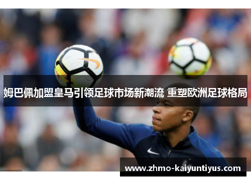 姆巴佩加盟皇马引领足球市场新潮流 重塑欧洲足球格局