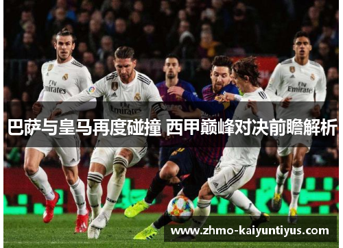 巴萨与皇马再度碰撞 西甲巅峰对决前瞻解析