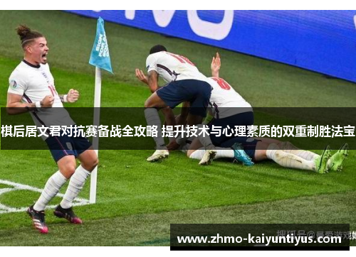 棋后居文君对抗赛备战全攻略 提升技术与心理素质的双重制胜法宝 棋后居文君对抗赛备战全攻略 提升技术与心理素质的双重制胜法宝