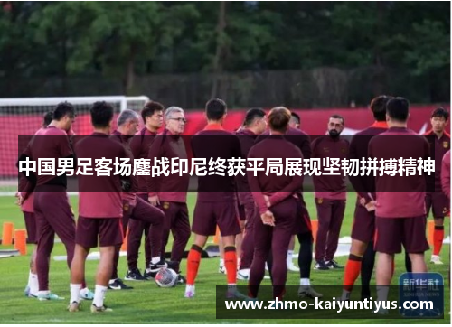 中国男足客场鏖战印尼终获平局展现坚韧拼搏精神 中国男足客场鏖战印尼终获平局展现坚韧拼搏精神