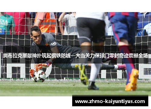 奥布拉克屡献神扑筑起钢铁防线一夫当关力保球门零封奇迹震撼全场 奥布拉克屡献神扑筑起钢铁防线一夫当关力保球门零封奇迹震撼全场