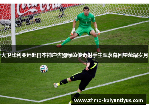 大卫比利亚远赴日本神户告别绿茵传奇射手生涯落幕回望荣耀岁月 大卫比利亚远赴日本神户告别绿茵传奇射手生涯落幕回望荣耀岁月