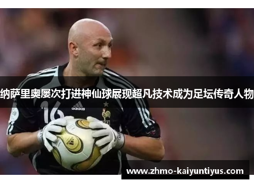 纳萨里奥屡次打进神仙球展现超凡技术成为足坛传奇人物 纳萨里奥屡次打进神仙球展现超凡技术成为足坛传奇人物