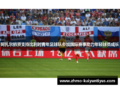 阿扎尔捐资支持比利时青年足球队参加国际赛事助力年轻球员成长