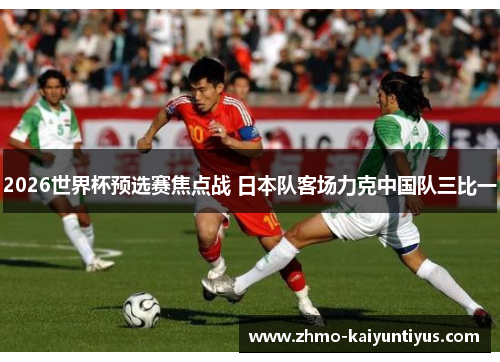 2026世界杯预选赛焦点战 日本队客场力克中国队三比一 2026世界杯预选赛焦点战 日本队客场力克中国队三比一